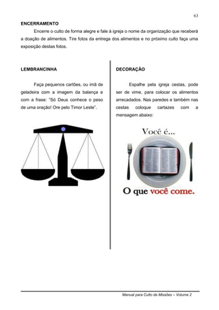 Manual para Culto de Missões – Volume 2
63
ENCERRAMENTO
Encerre o culto de forma alegre e fale à igreja o nome da organização que receberá
a doação de alimentos. Tire fotos da entrega dos alimentos e no próximo culto faça uma
exposição destas fotos.
LEMBRANCINHA
Faça pequenos cartões, ou imã de
geladeira com a imagem da balança e
com a frase: “Só Deus conhece o peso
de uma oração! Ore pelo Timor Leste”.
DECORAÇÃO
Espalhe pela igreja cestas, pode
ser de vime, para colocar os alimentos
arrecadados. Nas paredes e também nas
cestas coloque cartazes com a
mensagem abaixo:
 