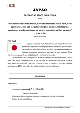 Manual para Culto de Missões – Volume 2
64
JAPÃO
PREPARE AS REDES PARA PESCA
Tema
“Respondeu-lhe Simão: Mestre, havendo trabalhado toda a noite, nada
apanhamos, mas sob tua palavra lançarei as redes. Isto fazendo,
apanharam grande quantidade de peixes; e rompiam-se-lhes as redes.”
Lucas 5: 5-6
Versículo Chave
PAÍS ALVO
Os japoneses são muito hospitaleiros, os elogios formam uma
parte muito importante na integração social, entre eles, para manter a
harmonia nas relações humanas. Portanto, os japoneses elogiam os
colegas, as esposas elogiam as vizinhas e a seus esposos, filhos,
etc. Às vezes, estes elogios estão baseados em fatos verdadeiros.
Apesar de ser um país de primeiro mundo e economicamente estabilizado, o Japão
sofre com alguns problemas como, o suicídio, que é a sexta maior causa de morte no
país, além de terremotos, que são comuns, porém, o último foi um dos maiores,
aconteceu em 2011, onde além dos abalos sísmicos houve um tsunami.
PROGRAMA
ABERTURA
Saudação: Konbanwa (こんばんは)
(Tradução: Boa noite)
Palavra de abertura explicando sobre a importância do culto de missões.
Leitura do Versículo Chave
 