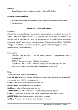 Manual para Culto de Missões – Volume 2
65
LOUVOR
Sugestão de músicas em Japonês, letra e vídeo no CD_ROM.
PROMOÇÃO MISSIONÁRIA
1. Apresentação das necessidades do campo, informações sobre os missionários;
2. Peça de teatro.
PINKINTIN, O PEQUENO HERÓI
Introdução:
Uma família comprometida com o evangelho, todos respiram evangelismo, salvação de
almas... MAS, num dia frio, chuvoso... As ruas vão estar vazias, hoje não adianta ir... O
filho pergunta ao PAI/PASTOR - “Mas, pai, as pessoas não vão para o inferno até mesmo
em dias de chuva?” Nem assim, o coração do pastor foi sensibilizado. Lá foi o PINKINTIN
entregar seus folhetos... E isso teve resultados, veja na história deste pequeno herói.
(Adaptação de “O Último Folheto”)
Personagens:
PASTOR ARISTÓTELES – Pai do Jovem Pinkintin e comprometido com a
evangelização.
CAMILA: Esposa do pastor e mãe do menino Lucas.
PINKINTIN: Filho do pastor Aristóteles, preocupado com a salvação de vidas.
MARLENE: Senhora grata ao menino pela salvação de sua vida.
Cena 1
(Som – Luz sobre o pastor e sua esposa)
PASTOR ARISTÓTELES: Camila, hoje foi uma benção a escola dominical pela manhã,
mas agora a tarde está frio e ameaça chover.
CAMILA: O que você está querendo dizer com isso?
ARISTÓTELES: O evangelismo com o Pinkintin.
CAMILA: Se o tempo ficar muito ruim, não vá.
ARISTÓTELES: As vidas estão sendo ceifadas e não podemos esperar.
CAMILA: Vamos pedir a Deus pra Ele intervir e não chover, afinal a obra é Dele.
ARISTÓTELES: Não poderei sair com o Kin, talvez eu vá só.
CAMILA: Começou a chover e com essa chuva ele não pode ir.
 