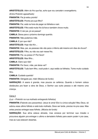 Manual para Culto de Missões – Volume 2
66
ARISTÓTELES: Além do frio que faz, acho que vou cancelar o evangelismo.
(Entra Pinkintin agasalhado)
PINKINTIN: Pai já estou pronto!
ARISTÓTELES: Pronto pra que filho?
PINKINTIN: Pai, está na hora de pegar os folhetos e sair.
ARISTÓTELES: Filho está muito frio lá fora e também chove muito.
PINKINTIN: E daí pai, já vai passar!
CAMILA: Deixa para o próximo domingo querido.
PINKINTIN: Não podemos mãe.
CAMILA: E por que não?
ARISTÓTELES: Hoje não Kin...
PINKINTIN: Mas, pai, as pessoas não vão para o inferno até mesmo em dias de chuva?
ARISTÓTELES: Filho, eu não vou sair nesse frio.
PINKINTIN: Pai, eu posso ir? Por favor!
ARISTÓTELES: Mas filho...
CAMILA: Claro que não!
PINKINTIN: Por favor, mãe, pai deixa vai?
ARISTÓTELES: Tudo bem filho, você pode ir, aqui estão os folhetos. Tome muito cuidado
filho.
CAMILA: Cuidado querido!
PINKINTIN: Obrigado pai, mãe! (Música de fundo)
NARRAÇÃO: A seara é grande, mas poucos os ceifeiros. Quando o homem coloca
obstáculos pra fazer a obra de Deus, o Senhor usa outra pessoa e até mesmo uma
criança.
Cena 2
(Luz – Pinkintin na rua molhado entregando folhetos)
PINKINTIN (Falando aos passantes): Jesus te ama! Ele é a única solução! Meu Deus, só
sobrou esse ultimo folheto e está todo molhado. Deve ser tarde, preciso ira pra casa. Mas
antes preciso entregar esse folheto. (Música de fundo)
NARRAÇÃO: Sua alma estava aliviada, mas ansiava por terminar sua missão e
procurava alguém pra entregar o ultimo e derradeiro folheto para assim poder ir pra casa,
mas as ruas estavam desertas.
 