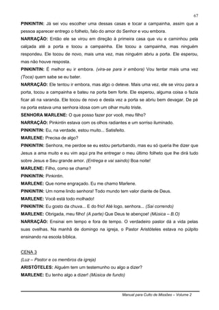 Manual para Culto de Missões – Volume 2
67
PINKINTIN: Já sei vou escolher uma dessas casas e tocar a campainha, assim que a
pessoa aparecer entrego o folheto, falo do amor do Senhor e vou embora.
NARRAÇÃO: Então ele se virou em direção à primeira casa que viu e caminhou pela
calçada até a porta e tocou a campainha. Ele tocou a campainha, mas ninguém
respondeu. Ele tocou de novo, mais uma vez, mas ninguém abriu a porta. Ele esperou,
mas não houve resposta.
PINKINTIN: É melhor eu ir embora. (vira-se para ir embora) Vou tentar mais uma vez
(Toca) quem sabe se eu bater.
NARRAÇÃO: Ele tentou ir embora, mas algo o deteve. Mais uma vez, ele se virou para a
porta, tocou a campainha e bateu na porta bem forte. Ele esperou, alguma coisa o fazia
ficar ali na varanda. Ele tocou de novo e desta vez a porta se abriu bem devagar. De pé
na porta estava uma senhora idosa com um olhar muito triste.
SENHORA MARLENE: O que posso fazer por você, meu filho?
NARRAÇÃO: Pinkintin estava com os olhos radiantes e um sorriso iluminado.
PINKINTIN: Eu, na verdade, estou muito... Satisfeito.
MARLENE: Precisa de algo?
PINKINTIN: Senhora, me perdoe se eu estou perturbando, mas eu só queria lhe dizer que
Jesus a ama muito e eu vim aqui pra lhe entregar o meu último folheto que lhe dirá tudo
sobre Jesus e Seu grande amor. (Entrega e vai saindo) Boa noite!
MARLENE: Filho, como se chama?
PINKINTIN: Pinkintin.
MARLENE: Que nome engraçado. Eu me chamo Marlene.
PINKINTIN: Um nome lindo senhora! Todo mundo tem valor diante de Deus.
MARLENE: Você está todo molhado!
PINKINTIN: Eu gosto da chuva... E do frio! Até logo, senhora... (Sai correndo)
MARLENE: Obrigada, meu filho! (A parte) Que Deus te abençoe! (Música – B.O)
NARRAÇÃO: Ensinai em tempo e fora de tempo. O verdadeiro pastor dá a vida pelas
suas ovelhas. Na manhã de domingo na igreja, o Pastor Aristóteles estava no púlpito
ensinando na escola bíblica.
CENA 3
(Luz – Pastor e os membros da igreja)
ARISTÓTELES: Alguém tem um testemunho ou algo a dizer?
MARLENE: Eu tenho algo a dizer! (Música de fundo)
 