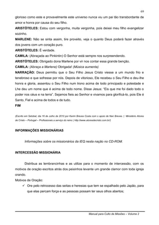 Manual para Culto de Missões – Volume 2
69
glorioso como este e provavelmente este universo nunca viu um pai tão transbordante de
amor e honra por causa do seu filho.
ARISTÓTELES: Estou com vergonha, muita vergonha, pois deixei meu filho evangelizar
sozinho.
MARLENE: Não se sinta assim, tire proveito, veja o quanto Deus poderá fazer através
dos jovens com um coração puro.
ARISTÓTELES: É verdade.
CAMILA: (Abraçada ao Pinkintin) O Senhor está sempre nos surpreendendo.
ARISTÓTELES: Obrigado dona Marlene por vir nos contar essa grande benção.
CAMILA: (Abraça a Marlene) Obrigada! (Música aumenta)
NARRAÇÃO: Deus permitiu que o Seu Filho Jesus Cristo viesse a um mundo frio e
tenebroso e que sofresse por nós. Depois de vitorioso, Ele recebeu o Seu Filho e deu-lhe
honra e gloria, assentou o Seu Filho num trono acima de todo principado e potestade e
Lhe deu um nome que é acima de todo nome. Disse Jesus: “Eis que me foi dado todo o
poder nos céus e na terra”. Sejamos fieis ao Senhor e vivamos para glorificá-lo, pois Ele é
Santo, Fiel e acima de todos e de tudo.
FIM
(Escrito em Setúbal, dia 16 de Julho de 2010 por Karim Breves Costa com o apoio de Nan Breves. | Ministério Atores
de Cristo – Portugal – Profissionais a serviço do reino | http://www.atoresdecristo.com.br/)
INFORMAÇÕES MISSIONÁRIAS
Informações sobre os missionários da IEQ nesta nação no CD-ROM.
INTERCESSÃO MISSIONÁRIA
Distribua as lembrancinhas e as utilize para o momento de intercessão, com os
motivos de oração escritos atrás dos peixinhos levante um grande clamor com toda igreja
orando.
Motivos de Oração:
 Ore pelo retrocesso das seitas e heresias que tem se espalhado pelo Japão, para
que elas percam força e as pessoas possam ter seus olhos abertos;
 