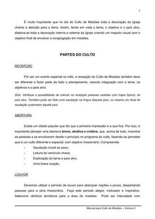 Manual para Culto de Missões – Volume 2
7
É muito importante que no dia do Culto de Missões toda a decoração da Igreja
chame a atenção para o tema. Assim, tendo em vista o tema, o objetivo e o país alvo,
elabora-se toda a decoração interna e externa da Igreja criando um impacto visual com o
objetivo final de envolver a congregação em missões.
PARTES DO CULTO
RECEPÇÃO
Por ser um evento especial no mês, a recepção do Culto de Missões também deve
ser diferente e fazer parte de todo o planejamento, visando integração com o tema, os
objetivos e o país alvo.
Dica: Verifique a possibilidade de colocar na recepção pessoas vestidas com trajes típicos, do
país alvo. Também pode ser feita uma saudação na língua daquele país, ou mesmo um ritual de
saudação costumeiro àquele país.
ABERTURA
Existe um ditado popular que diz que a primeira impressão é a que fica. Por isso, é
importante planejar uma abertura breve, atrativa e criativa, que, acima de tudo, incentive
as pessoas a se envolverem desde o princípio no programa do culto, fazendo-as perceber
que é um culto diferente e especial, com objetivo missionário. Compreende:
- Saudação inicial ao povo;
- Leitura do versículo chave;
- Explicação do tema e país alvo;
- Uma breve oração.
LOUVOR
Devemos utilizar o período de louvor para abençoar nações e povos, despertando
pessoas para a obra missionária. Faça este período alegre, motivador e inspirativo.
Selecione cânticos temáticos para a área de missões. Pode ser intercalado com
 