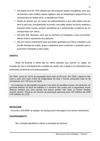 Manual para Culto de Missões – Volume 2
70
 Ore pelas cerca de 1700 cidades que não possuem igrejas evangélicas, para que
se levantem mais cristãos nessas regiões e que se estabeleçam igrejas firmes no
compromisso de testemunhar, a salvação em Cristo;
 Clame ao Senhor por um mover de quebrantamento e que toda apatia caia por
terra e para que, principalmente os jovens, que estão presos na busca material e
prazeres deste mundo, possam sensibilizar-se e compreender a essência de um
compromisso com Jesus.
 Ore pela IEQ Japonesa, para que os membros se fortaleçam e que se levantem
líderes fortes e apoiadores dos pastores.
 Ore por nossos missionários para que sejam guardados por Deus e recebam uma
porção dobrada de unção, graça e sabedoria para cumprirem o propósito para o
qual foram chamados a esta nação.
OFERTA
Antes de levantar a oferta fale do ultimo desastre que ocorreu no Japão, da
situação de risco e principalmente a questão da saúde, que a igreja e os missionários tem
enfrentado juntamente com toda população.
Em 2004, cerca de 19,5% da população tinha mais de 65 anos. Em 2008 o Japão foi tido
como o país com maior índice de longevidade em todo o mundo; possuindo mais de 36
mil pessoas com 100 anos de idade.
As mudanças na demografia trouxeram uma série de questões sociais, em particular um
provável declínio da força de trabalho e o aumento dos custos com a seguridade social.
Nota-se também que uma parcela dos jovens prefere não casar ou formar famílias
quando adultos. Prevê-se um declínio da população japonesa para 100 milhões até 2050
e 64 milhões em 2100.
MENSAGEM
Consulte o CD-ROM, se desejar, há esboços para mensagens com temas missionários.
ENCERRAMENTO
Dar a benção apostólica e repetir a saudação da abertura.
 