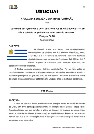 Manual para Culto de Missões – Volume 2
72
URUGUAI
A PALAVRA SEMEADA GERA TRANSFORMAÇÃO
Tema
“Dar-vos-ei coração novo e porei dentro de vós espírito novo; tirarei de
vós o coração de pedra e vos darei coração de carne.”
Ezequiel 36:26
Versículo Chave
PAÍS ALVO
O Uruguai é um dos países mais economicamente
desenvolvidos da América do Sul, também classificado como
segundo país menos corrupto do continente. Tem uma das taxas
de alfabetização mais elevadas da América do Sul: 98,2 p. 100. A
cultura uruguaia é dominada pelas tradições europeias, em
especial espanholas e italianas.
O folclore uruguaio apresenta distintas manifestações. Por um lado estão as
canções e danças que nascem e se nutrem no âmbito campesino, assim como também o
acordeón que imprime um gracioso ritmo às suas danças. Por outro, as danças e rituais
de origem africana deram lugar ao folclore afro-uruguaio onde se destaca o candomblé.
PROGRAMA
ABERTURA
Leitura do versículo chave. Mencione que o coração dentro do ensino da Palavra
de Deus, tem a ver com a parte mais íntima do homem e não apenas o órgão físico,
Quando olhamos para um espelho, o reflexo da imagem corresponde ao nosso rosto,
assim, o coração do homem, (corresponde) ao próprio homem. Podemos conhecer um
homem pelo que é em seu coração. Fale do desejo de Deus em alcançar e transformar o
coração de todas as nações.
 