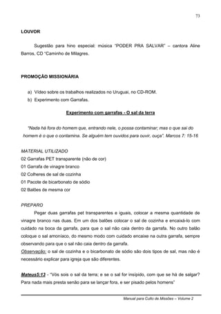 Manual para Culto de Missões – Volume 2
73
LOUVOR
Sugestão para hino especial: música “PODER PRA SALVAR” – cantora Aline
Barros, CD “Caminho de Milagres.
PROMOÇÃO MISSIONÁRIA
a) Vídeo sobre os trabalhos realizados no Uruguai, no CD-ROM.
b) Experimento com Garrafas.
Experimento com garrafas - O sal da terra
“Nada há fora do homem que, entrando nele, o possa contaminar; mas o que sai do
homem é o que o contamina. Se alguém tem ouvidos para ouvir, ouça”. Marcos 7: 15-16
MATERIAL UTILIZADO
02 Garrafas PET transparente (não de cor)
01 Garrafa de vinagre branco
02 Colheres de sal de cozinha
01 Pacote de bicarbonato de sódio
02 Balões de mesma cor
PREPARO
Pegar duas garrafas pet transparentes e iguais, colocar a mesma quantidade de
vinagre branco nas duas. Em um dos balões colocar o sal de cozinha e encaixá-lo com
cuidado na boca da garrafa, para que o sal não caia dentro da garrafa. No outro balão
coloque o sal amoníaco, do mesmo modo com cuidado encaixe na outra garrafa, sempre
observando para que o sal não caia dentro da garrafa.
Observação: o sal de cozinha e o bicarbonato de sódio são dois tipos de sal, mas não é
necessário explicar para igreja que são diferentes.
Mateus5:13 - “Vós sois o sal da terra; e se o sal for insípido, com que se há de salgar?
Para nada mais presta senão para se lançar fora, e ser pisado pelos homens”
 