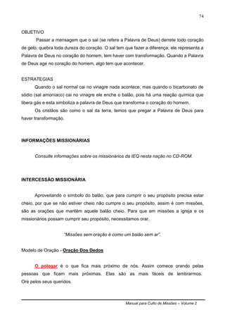 Manual para Culto de Missões – Volume 2
74
OBJETIVO
Passar a mensagem que o sal (se refere a Palavra de Deus) derrete todo coração
de gelo, quebra toda dureza do coração. O sal tem que fazer a diferença; ele representa a
Palavra de Deus no coração do homem, tem haver com transformação. Quando a Palavra
de Deus age no coração do homem, algo tem que acontecer.
ESTRATEGIAS
Quando o sal normal cai no vinagre nada acontece, mas quando o bicarbonato de
sódio (sal amoníaco) cai no vinagre ele enche o balão, pois há uma reação química que
libera gás e esta simboliza a palavra de Deus que transforma o coração do homem.
Os cristãos são como o sal da terra, temos que pregar a Palavra de Deus para
haver transformação.
INFORMAÇÕES MISSIONÁRIAS
Consulte informações sobre os missionários da IEQ nesta nação no CD-ROM.
INTERCESSÃO MISSIONÁRIA
Aproveitando o símbolo do balão, que para cumprir o seu propósito precisa estar
cheio, por que se não estiver cheio não cumpre o seu propósito, assim é com missões,
são as orações que mantém aquele balão cheio. Para que em missões a igreja e os
missionários possam cumprir seu propósito, necessitamos orar.
“Missões sem oração é como um balão sem ar”.
Modelo de Oração - Oração Dos Dedos
O polegar é o que fica mais próximo de nós. Assim comece orando pelas
pessoas que ficam mais próximas. Elas são as mais fáceis de lembrarmos.
Ore pelos seus queridos.
 
