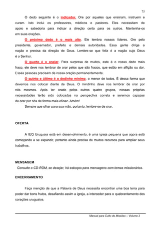 Manual para Culto de Missões – Volume 2
75
O dedo seguinte é o indicador. Ore por aqueles que ensinam, instruem e
curam. Isto inclui os professores, médicos e pastores. Eles necessitam de
apoio e sabedoria para indicar a direção certa para os outros. Mantenha-os
em suas orações.
O próximo dedo é o mais alto. Ele lembra nossos líderes. Ore pelo
presidente, governador, prefeito e demais autoridades. Essa gente dirige a
nação e precisa da direção de Deus. Lembre-se que feliz é a nação cujo Deus
é o Senhor.
O quarto é o anelar. Para surpresa de muitos, este é o nosso dedo mais
fraco, ele deve nos lembrar de orar pelos que são fracos, que estão em aflição ou dor.
Essas pessoas precisam de nossa oração permanentemente.
O quinto e último é o dedinho mínimo, o menor de todos. É dessa forma que
devemos nos colocar diante de Deus. O mindinho deve nos lembrar de orar por
nós mesmos. Após ter orado pelos outros quatro grupos, nossas próprias
necessidades terão sido colocadas na perspectiva correta e seremos capazes
de orar por nós de forma mais eficaz. Amém!
Sempre que olhar para sua mão, portanto, lembre-se de orar.
OFERTA
A IEQ Uruguaia está em desenvolvimento, é uma igreja pequena que agora está
começando a se expandir, portanto ainda precisa de muitos recursos para ampliar seus
trabalhos.
MENSAGEM
Consulte o CD-ROM, se desejar, há esboços para mensagens com temas missionários.
ENCERRAMENTO
Faça menção de que a Palavra de Deus necessita encontrar uma boa terra para
poder dar bons frutos, desafiando assim a igreja, a interceder para o quebrantamento dos
corações uruguaios.
 