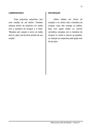 Manual para Culto de Missões – Volume 2
76
LEMBRANCINHA
Faça pequenos saquinhos com
uma medida de sal dentro. Também
coloque dentro do saquinho um cartão
com a bandeira do Uruguai e a frase:
“Missões sem oração é como um balão
sem ar, seja o sal da terra através de sua
oração”.
DECORAÇÃO
Utilize balões em forma de
coração e no centro cole a bandeira do
Uruguai, caso não consiga os balões,
faça com papel cartão ou carmim
vermelhos corações com a bandeira do
Uruguai no centro e decore as paredes,
ou coloque-os suspensos pela igreja com
fio de nylon.
 