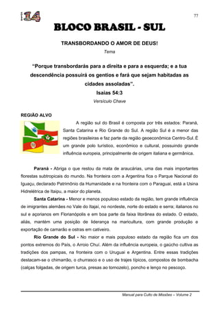 Manual para Culto de Missões – Volume 2
77
BLOCO BRASIL - SUL
TRANSBORDANDO O AMOR DE DEUS!
Tema
“Porque transbordarás para a direita e para a esquerda; e a tua
descendência possuirá os gentios e fará que sejam habitadas as
cidades assoladas”.
Isaias 54:3
Versículo Chave
REGIÃO ALVO
A região sul do Brasil é composta por três estados: Paraná,
Santa Catarina e Rio Grande do Sul. A região Sul é a menor das
regiões brasileiras e faz parte da região geoeconômica Centro-Sul. É
um grande polo turístico, econômico e cultural, possuindo grande
influência europeia, principalmente de origem italiana e germânica.
Paraná - Abriga o que restou da mata de araucárias, uma das mais importantes
florestas subtropicais do mundo. Na fronteira com a Argentina fica o Parque Nacional do
Iguaçu, declarado Patrimônio da Humanidade e na fronteira com o Paraguai, está a Usina
Hidrelétrica de Itaipu, a maior do planeta.
Santa Catarina - Menor e menos populoso estado da região, tem grande influência
de imigrantes alemães no Vale do Itajaí, no nordeste, norte do estado e serra; italianos no
sul e açorianos em Florianópolis e em boa parte da faixa litorânea do estado. O estado,
aliás, mantém uma posição de liderança na maricultura, com grande produção e
exportação de camarão e ostras em cativeiro.
Rio Grande do Sul - No maior e mais populoso estado da região fica um dos
pontos extremos do País, o Arroio Chuí. Além da influência europeia, o gaúcho cultiva as
tradições dos pampas, na fronteira com o Uruguai e Argentina. Entre essas tradições
destacam-se o chimarrão, o churrasco e o uso de trajes típicos, compostos de bombacha
(calças folgadas, de origem turca, presas ao tornozelo), poncho e lenço no pescoço.
 