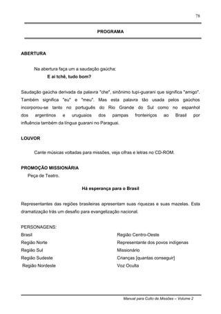 Manual para Culto de Missões – Volume 2
78
PROGRAMA
ABERTURA
Na abertura faça um a saudação gaúcha:
E aí tchê, tudo bom?
Saudação gaúcha derivada da palavra "che", sinônimo tupi-guarani que significa "amigo".
Também significa "eu" e "meu". Mas esta palavra tão usada pelos gaúchos
incorporou-se tanto no português do Rio Grande do Sul como no espanhol
dos argentinos e uruguaios dos pampas fronteiriços ao Brasil por
influência também da língua guarani no Paraguai.
LOUVOR
Cante músicas voltadas para missões, veja cifras e letras no CD-ROM.
PROMOÇÃO MISSIONÁRIA
Peça de Teatro.
Há esperança para o Brasil
Representantes das regiões brasileiras apresentam suas riquezas e suas mazelas. Esta
dramatização trás um desafio para evangelização nacional.
PERSONAGENS:
Brasil
Região Norte
Região Sul
Região Sudeste
Região Nordeste
Região Centro-Oeste
Representante dos povos indígenas
Missionário
Crianças [quantas conseguir]
Voz Oculta
 