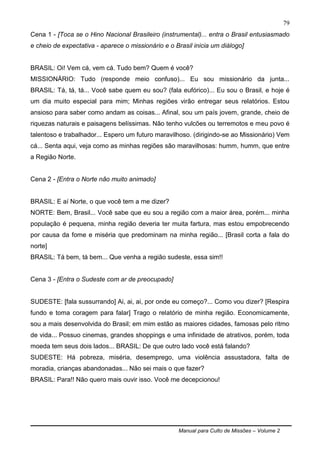 Manual para Culto de Missões – Volume 2
79
Cena 1 - [Toca se o Hino Nacional Brasileiro (instrumental)... entra o Brasil entusiasmado
e cheio de expectativa - aparece o missionário e o Brasil inicia um diálogo]
BRASIL: Oi! Vem cá, vem cá. Tudo bem? Quem é você?
MISSIONÁRIO: Tudo (responde meio confuso)... Eu sou missionário da junta...
BRASIL: Tá, tá, tá... Você sabe quem eu sou? (fala eufórico)... Eu sou o Brasil, e hoje é
um dia muito especial para mim; Minhas regiões virão entregar seus relatórios. Estou
ansioso para saber como andam as coisas... Afinal, sou um país jovem, grande, cheio de
riquezas naturais e paisagens belíssimas. Não tenho vulcões ou terremotos e meu povo é
talentoso e trabalhador... Espero um futuro maravilhoso. (dirigindo-se ao Missionário) Vem
cá... Senta aqui, veja como as minhas regiões são maravilhosas: humm, humm, que entre
a Região Norte.
Cena 2 - [Entra o Norte não muito animado]
BRASIL: E aí Norte, o que você tem a me dizer?
NORTE: Bem, Brasil... Você sabe que eu sou a região com a maior área, porém... minha
população é pequena, minha região deveria ter muita fartura, mas estou empobrecendo
por causa da fome e miséria que predominam na minha região... [Brasil corta a fala do
norte]
BRASIL: Tá bem, tá bem... Que venha a região sudeste, essa sim!!
Cena 3 - [Entra o Sudeste com ar de preocupado]
SUDESTE: [fala sussurrando] Ai, ai, ai, por onde eu começo?... Como vou dizer? [Respira
fundo e toma coragem para falar] Trago o relatório de minha região. Economicamente,
sou a mais desenvolvida do Brasil; em mim estão as maiores cidades, famosas pelo ritmo
de vida... Possuo cinemas, grandes shoppings e uma infinidade de atrativos, porém, toda
moeda tem seus dois lados... BRASIL: De que outro lado você está falando?
SUDESTE: Há pobreza, miséria, desemprego, uma violência assustadora, falta de
moradia, crianças abandonadas... Não sei mais o que fazer?
BRASIL: Para!! Não quero mais ouvir isso. Você me decepcionou!
 