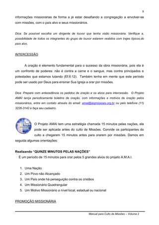 Manual para Culto de Missões – Volume 2
8
informações missionárias de forma a já estar desafiando a congregação a envolver-se
com missões, com o país alvo e seus missionários.
Dica: Se possível escolha um dirigente de louvor que tenha visão missionária. Verifique a,
possibilidade de todos os integrantes do grupo de louvor estarem vestidos com trajes típicos,do
país alvo.
INTERCESSÃO
A oração é elemento fundamental para o sucesso da obra missionária, pois ela é
um confronto de poderes: não é contra a carne e o sangue, mas contra principados e
potestades que estamos lutando (Ef.6:12). Também tenha em mente que este período
pode ser usado por Deus para ensinar Sua Igreja a orar por missões.
Dica: Prepare com antecedência os pedidos de oração e os alvos para intercessão. O Projeto
AMAI lança periodicamente boletins de oração, com informações e motivos de oração pelos
missionários, entre em contato através do email: amai@ieqmissoes.org.br ou pelo telefone (11)
3226-3142 e faça seu cadastro.
O Projeto AMAI tem uma estratégia chamada 15 minutos pelas nações, ela
pode ser aplicada antes do culto de Missões. Convide os participantes do
culto a chegarem 15 minutos antes para orarem por missões. Damos em
seguida algumas orientações:
Realizando “QUINZE MINUTOS PELAS NAÇÕES”
É um período de 15 minutos para orar pelos 5 grandes alvos do projeto A.M.A.I.
1. Uma Nação
2. Um Povo não Alcançado
3. Um País onde há perseguição contra os cristãos
4. Um Missionário Quadrangular
5. Um Motivo Missionário a nível local, estadual ou nacional
PROMOÇÃO MISSIONÁRIA
 