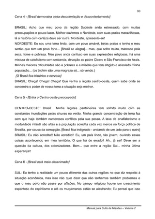 Manual para Culto de Missões – Volume 2
80
Cena 4 - [Brasil demonstra certa desorientação e descontentamento]
BRASIL: Acho que meu povo da região Sudeste anda estressado, com muitas
preocupações e pouco lazer. Melhor ouvirmos o Nordeste, com suas praias maravilhosas,
lá a história com certeza deve ser outra. Nordeste, apresente-se!
NORDESTE: Eu sou uma terra linda, com um povo amável, belas praias e tenho o meu
sertão que tem um povo forte... [Brasil se alegra]... mas, que sofre muito, marcado pela
seca, fome e pobreza. Meu povo anda confuso em suas expressões religiosas, há uma
mistura de catolicismo com umbanda, devoção ao padre Cícero e São Francisco de Assis.
Minhas maiores dificuldades são a pobreza e a miséria que tem afligido e assolado minha
população... (os bichim são uma magreza só... só vendo.)
[O Brasil fica histérico e nervoso]
BRASIL: Chega! Chega! Chega! Que venha a região centro-oeste, quem sabe onde se
concentra o poder de nossa terra a situação seja melhor.
Cena 5 - [Entra o Centro-oeste preocupado]
CENTRO-OESTE: Brasil... Minha regiões pantaneiras tem sofrido muito com as
constantes inundações pelas chuvas no verão. Minha grande concentração de terra faz
com que haja também numerosos conflitos pela sua posse. A taxa de analfabetismo e
mortalidade infantil são altas e a população acredita cada vez menos na força política de
Brasília, por causa da corrupção. [Brasil fica indignado - andando de um lado para o outro]
BRASIL: Eu não acredito!! Não acredito!! Eu, um país lindo, tão jovem, ouvindo essas
coisas acontecendo em meu território. O que há de errado? Ah.. já sei! Deve ser a
questão da cultura, dos colonizadores. Bem... que entre a região Sul... minha última
esperança!!
Cena 6 - [Brasil está meio desanimado]
SUL: Eu tenho a realidade um pouco diferente das outras regiões no que diz respeito à
situação econômica, mas isso não quer dizer que não tenhamos também problemas e
que o meu povo não passe por aflições. No campo religioso houve um crescimento
espantoso do espiritismo e até os muçulmanos estão se alastrando; Eu pensei que isso
 