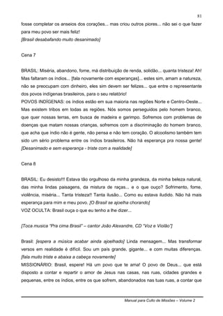 Manual para Culto de Missões – Volume 2
81
fosse completar os anseios dos corações... mas criou outros piores... não sei o que fazer
para meu povo ser mais feliz!
[Brasil desabafando muito desanimado]
Cena 7
BRASIL: Miséria, abandono, fome, má distribuição de renda, solidão... quanta tristeza! Ah!
Mas faltaram os índios... [fala novamente com esperanças]... estes sim, amam a natureza,
não se preocupam com dinheiro, eles sim devem ser felizes... que entre o representante
dos povos indígenas brasileiros, para o seu relatório!
POVOS INDÍGENAS: os índios estão em sua maioria nas regiões Norte e Centro-Oeste...
Mas existem tribos em todas as regiões. Nós somos perseguidos pelo homem branco,
que quer nossas terras, em busca de madeira e garimpo. Sofremos com problemas de
doenças que matam nossas crianças, sofremos com a discriminação do homem branco,
que acha que índio não é gente, não pensa e não tem coração. O alcoolismo também tem
sido um sério problema entre os índios brasileiros. Não há esperança pra nossa gente!
[Desanimado e sem esperança - triste com a realidade]
Cena 8
BRASIL: Eu desisto!!! Estava tão orgulhoso da minha grandeza, da minha beleza natural,
das minha lindas paisagens, da mistura de raças... e o que ouço? Sofrimento, fome,
violência, miséria... Tanta tristeza!! Tanta ilusão... Como eu estava iludido. Não há mais
esperança para mim e meu povo. [O Brasil se ajoelha chorando]
VOZ OCULTA: Brasil ouça o que eu tenho a lhe dizer...
[Toca musica “Pra cima Brasil” – cantor João Alexandre, CD “Voz e Violão”]
Brasil: [espera a música acabar ainda ajoelhado] Linda mensagem... Mas transformar
versos em realidade é difícil. Sou um país grande, gigante... e com muitas diferenças.
[fala muito triste e abaixa a cabeça novamente]
MISSIONÁRIO: Brasil, espere! Há um povo que te ama! O povo de Deus... que está
disposto a contar e repartir o amor de Jesus nas casas, nas ruas, cidades grandes e
pequenas, entre os índios, entre os que sofrem, abandonados nas tuas ruas, a contar que
 