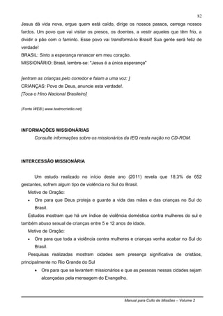 Manual para Culto de Missões – Volume 2
82
Jesus dá vida nova, ergue quem está caído, dirige os nossos passos, carrega nossos
fardos. Um povo que vai visitar os presos, os doentes, a vestir aqueles que têm frio, a
dividir o pão com o faminto. Esse povo vai transformá-lo Brasil! Sua gente será feliz de
verdade!
BRASIL: Sinto a esperança renascer em meu coração.
MISSIONÁRIO: Brasil, lembre-se: "Jesus é a única esperança"
[entram as crianças pelo corredor e falam a uma voz: ]
CRIANÇAS: Povo de Deus, anuncie esta verdade!.
[Toca o Hino Nacional Brasileiro]
(Fonte WEB | www.teatrocristão.net)
INFORMAÇÕES MISSIONÁRIAS
Consulte informações sobre os missionários da IEQ nesta nação no CD-ROM.
INTERCESSÃO MISSIONÁRIA
Um estudo realizado no início deste ano (2011) revela que 18,3% de 652
gestantes, sofrem algum tipo de violência no Sul do Brasil.
Motivo de Oração:
 Ore para que Deus proteja e guarde a vida das mães e das crianças no Sul do
Brasil.
Estudos mostram que há um índice de violência doméstica contra mulheres do sul e
também abuso sexual de crianças entre 5 e 12 anos de idade.
Motivo de Oração:
 Ore para que toda a violência contra mulheres e crianças venha acabar no Sul do
Brasil.
Pesquisas realizadas mostram cidades sem presença significativa de cristãos,
principalmente no Rio Grande do Sul
 Ore para que se levantem missionários e que as pessoas nessas cidades sejam
alcançadas pela mensagem do Evangelho.
 