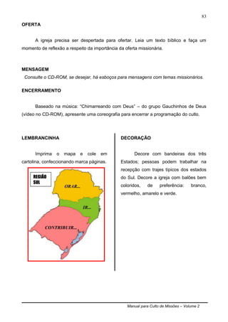 Manual para Culto de Missões – Volume 2
83
OFERTA
A igreja precisa ser despertada para ofertar. Leia um texto bíblico e faça um
momento de reflexão a respeito da importância da oferta missionária.
MENSAGEM
Consulte o CD-ROM, se desejar, há esboços para mensagens com temas missionários.
ENCERRAMENTO
Baseado na música: “Chimarreando com Deus” – do grupo Gauchinhos de Deus
(vídeo no CD-ROM), apresente uma coreografia para encerrar a programação do culto.
LEMBRANCINHA
Imprima o mapa e cole em
cartolina, confeccionando marca páginas.
DECORAÇÃO
Decore com bandeiras dos três
Estados; pessoas podem trabalhar na
recepção com trajes típicos dos estados
do Sul. Decore a igreja com balões bem
coloridos, de preferência: branco,
vermelho, amarelo e verde.
REGIÃO
SUL
ORAR...
IR...
CONTRIBUIR...
 