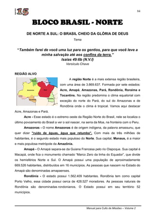 Manual para Culto de Missões – Volume 2
84
BLOCO BRASIL - NORTE
DE NORTE A SUL: O BRASIL CHEIO DA GLÓRIA DE DEUS
Tema
“Também farei de você uma luz para os gentios, para que você leve a
minha salvação até aos confins da terra.”
Isaias 49:6b (N.V.I)
Versículo Chave
REGIÃO ALVO
A região Norte é a mais extensa região brasileira,
com uma área de 3.869.637. Formada por sete estados:
Acre, Amapá, Amazonas, Pará, Rondônia, Roraima e
Tocantins. Na região predomina o clima equatorial com
exceção do norte do Pará, do sul do Amazonas e de
Rondônia onde o clima é tropical. Vamos aqui destacar
Acre, Amazonas e Pará.
Acre - Esse estado é o extremo oeste da Região Norte do Brasil, nele se localiza o
último povoamento do Brasil a ver o sol nascer, na serra da Moa, na fronteira com o Peru.
Amazonas - O nome Amazonas é de origem indígena, da palavra amassunu, que
quer dizer "ruído de águas, água que retumba". Com mais de três milhões de
habitantes, é o segundo estado mais populoso do Norte. Sua capital, Manaus, é a maior
e mais populosa metrópole da Amazônia.
Amapá - O Amapá separa-se da Guiana Francesa pelo rio Oiapoque. Sua capital é
Macapá, onde fica o monumento chamado “Marco Zero da linha do Equador”, que divide
os hemisférios Norte e Sul. O Amapá possui uma população de aproximadamente
669.526 habitantes, distribuídos em 16 municípios. As pessoas que nascem no Estado do
Amapá são denominadas amapaenses.
Rondônia - O estado possui 1.562.409 habitantes. Rondônia tem como capital
Porto Velho, essa cidade possui cerca de 428.527 moradores. As pessoas naturais de
Rondônia são denominadas rondonianos. O Estado possui em seu território 52
municípios.
 