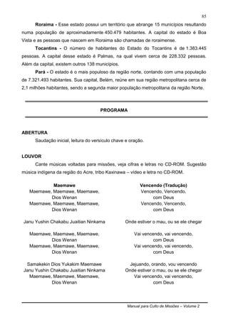 Manual para Culto de Missões – Volume 2
85
Roraima - Esse estado possui um território que abrange 15 municípios resultando
numa população de aproximadamente 450.479 habitantes. A capital do estado é Boa
Vista e as pessoas que nascem em Roraima são chamadas de roraimense.
Tocantins - O número de habitantes do Estado do Tocantins é de 1.383.445
pessoas. A capital desse estado é Palmas, na qual vivem cerca de 228.332 pessoas.
Além da capital, existem outros 138 municípios.
Pará - O estado é o mais populoso da região norte, contando com uma população
de 7.321.493 habitantes. Sua capital, Belém, reúne em sua região metropolitana cerca de
2,1 milhões habitantes, sendo a segunda maior população metropolitana da região Norte.
PROGRAMA
ABERTURA
Saudação inicial, leitura do versículo chave e oração.
LOUVOR
Cante músicas voltadas para missões, veja cifras e letras no CD-ROM. Sugestão
música indígena da região do Acre, tribo Kaxinawa – vídeo e letra no CD-ROM.
Maemawe
Maemawe, Maemawe, Maemawe,
Dios Wenan
Maemawe, Maemawe, Maemawe,
Dios Wenan
Janu Yushin Chakabu Juaitian Ninkama
Maemawe, Maemawe, Maemawe,
Dios Wenan
Maemawe, Maemawe, Maemawe,
Dios Wenan
Samakekin Dios Yukakim Maemawe
Janu Yushin Chakabu Juaitian Ninkama
Maemawe, Maemawe, Maemawe,
Dios Wenan
Vencendo (Tradução)
Vencendo, Vencendo,
com Deus
Vencendo, Vencendo,
com Deus
Onde estiver o mau, ou se ele chegar
Vai vencendo, vai vencendo,
com Deus
Vai vencendo, vai vencendo,
com Deus
Jejuando, orando, vou vencendo
Onde estiver o mau, ou se ele chegar
Vai vencendo, vai vencendo,
com Deus
 