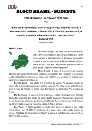 Manual para Culto de Missões – Volume 2
88
BLOCO BRASIL - SUDESTE
VEM BRADANDO UM GRANDE EXÉRCITO
Tema
“E ele me disse: Profetiza ao espírito, profetiza, ó filho do homem, e
dize ao espírito: Assim diz o Senhor DEUS: Vem dos quatro ventos, ó
espírito, e assopra sobre estes mortos, para que vivam”.
Ezequiel 37:9
Versículo Chave
REGIÃO ALVO
O Sudeste abriga 44 de cada cem brasileiros e reúne
os três primeiros estados do país em população, São Paulo,
Rio de Janeiro e Belo Horizonte. A densidade demográfica
brasileira é grande, entretanto a Região Sudeste atinge a
marca de 84,21 hab./km². Região mais populosa e rica do
Brasil ocupa 10,85% do território brasileiro.
Minas Gerais - O estado é o segundo mais populoso
do Brasil, com quase 20 milhões de habitantes. Sua capital, Belo Horizonte, reúne em sua
região metropolitana cerca de cinco milhões de habitantes, sendo assim, a terceira maior
aglomeração populacional do país.
Espírito Santo - Sua capital é o município de Vitória. As pessoas naturais do
estado são denominadas capixaba ou espírito-santense. O estado possui festas famosas
como a Festa da Polenta em Venda Nova do Imigrante e o Festival de Arte e Música de
Alegre.
Rio de Janeiro - O estado é formado por duas regiões morfologicamente distintas:
a baixada e o planalto. Sua capital é a cidade do Rio de Janeiro. Os naturais do estado do
Rio de Janeiro são chamados de fluminenses (do latim flumen, literalmente "rio"). Carioca
é a denominação de quem é natural da cidade do Rio de Janeiro.
São Paulo - A capital paulista é a sexta maior cidade do planeta e sua região
metropolitana, com 19.223.897 habitantes, é a sexta maior aglomeração urbana do
mundo. Apelidado de "Locomotiva do Brasil", o estado é isoladamente responsável por
33,9% do PIB brasileiro.
 
