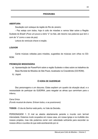 Manual para Culto de Missões – Volume 2
89
PROGRAMA
ABERTURA
Saudação com sotaque da região do Rio de Janeiro:
- Paz esteja com todos, hoje é culto de missões e vamos falar sobre a Região
Sudeste do Brasil! (Puxe um pouco a letra “s” na fala, até mesmo nas palavras que tem o
som de “s” como o caso de paz).
Leitura do versículo chave e oração.
LOUVOR
Cante músicas voltadas para missões, sugestões de músicas com cifras no CD-
ROM.
PROMOÇÃO MISSIONÁRIA
a) Apresentação de PowerPoint sobre a região Sudeste e vídeo sobre os trabalhos da
Base Mundial de Missões de São Paulo, localizada na Cracolândia (CD-ROM).
b) Jogral.
É HORA DE GUERREAR
Dez personagens e um discurso. Estes expõem um quadro da situação atual, e a
necessidade de participar da GUERRA, para resgatar as almas que caminham para o
inferno.
Cena Única
(Fundo musical de drama. Entram todos, e se posicionam)
TODOS - O dia do Senhor está perto, no Vale da Decisão.
PERSONAGEM 1: O mal se alastra abertamente perante o mundo com terrível
intensidade. Estamos muito ocupados em nossa casa, em nossa Igreja e na multidão dos
nossos projetos, mas não podemos correr com velocidade suficiente para esconder os
nossos olhos e ouvidos do que está acontecendo por aí.
 