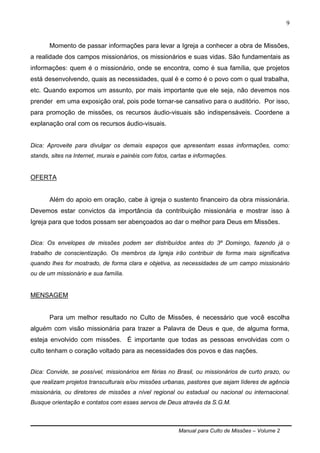 Manual para Culto de Missões – Volume 2
9
Momento de passar informações para levar a Igreja a conhecer a obra de Missões,
a realidade dos campos missionários, os missionários e suas vidas. São fundamentais as
informações: quem é o missionário, onde se encontra, como é sua família, que projetos
está desenvolvendo, quais as necessidades, qual é e como é o povo com o qual trabalha,
etc. Quando expomos um assunto, por mais importante que ele seja, não devemos nos
prender em uma exposição oral, pois pode tornar-se cansativo para o auditório. Por isso,
para promoção de missões, os recursos áudio-visuais são indispensáveis. Coordene a
explanação oral com os recursos áudio-visuais.
Dica: Aproveite para divulgar os demais espaços que apresentam essas informações, como:
stands, sites na Internet, murais e painéis com fotos, cartas e informações.
OFERTA
Além do apoio em oração, cabe à igreja o sustento financeiro da obra missionária.
Devemos estar convictos da importância da contribuição missionária e mostrar isso à
Igreja para que todos possam ser abençoados ao dar o melhor para Deus em Missões.
Dica: Os envelopes de missões podem ser distribuídos antes do 3º Domingo, fazendo já o
trabalho de conscientização. Os membros da Igreja irão contribuir de forma mais significativa
quando lhes for mostrado, de forma clara e objetiva, as necessidades de um campo missionário
ou de um missionário e sua família.
MENSAGEM
Para um melhor resultado no Culto de Missões, é necessário que você escolha
alguém com visão missionária para trazer a Palavra de Deus e que, de alguma forma,
esteja envolvido com missões. É importante que todas as pessoas envolvidas com o
culto tenham o coração voltado para as necessidades dos povos e das nações.
Dica: Convide, se possível, missionários em férias no Brasil, ou missionários de curto prazo, ou
que realizam projetos transculturais e/ou missões urbanas, pastores que sejam líderes de agência
missionária, ou diretores de missões a nível regional ou estadual ou nacional ou internacional.
Busque orientação e contatos com esses servos de Deus através da S.G.M.
 