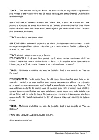 Manual para Culto de Missões – Volume 2
91
TODOS - Dias escuros estão pela frente. As trevas estão se espalhando rapidamente
pelo mundo. Cada vez que você fala de Jesus para alguém, está plantando uma mina no
terreno inimigo.
PERSONAGEM 7: Estamos vivendo nos últimos dias, a volta do Senhor está bem
próxima ! Multidões de almas estão no Vale da Decisão e se não tomarmos uma atitude
contra satanás e seus demônios, então todas aquelas preciosas almas estarão perdidas
pela eternidade, no inferno.
TODOS - Cordeiros no meio de lobos.
PERSONAGEM 8: Você está disposto a se tornar um trabalhador nessa seara ? Como
essas pessoas perdidas e cativas, irão saber que podem clamar ao Senhor por libertação,
se você não lhes disser?
TODOS - Pés formosos anunciando a Palavra.
PERSONAGEM 9: Você quer ficar parado vendo essas almas marcharem direto ao
inferno ? Você quer prestar contas diante do Trono do Juízo pelas almas, que foram ao
inferno porque você não esteve disposto a ser um trabalhador na seara?
TODOS - Multidões, multidões, no Vale da Decisão! Qual a sua posição no Vale da
Decisão?
PERSONAGEM 10: Nesta noite Deus lhe dá cinco determinações para lutar e ser
vencedor: Use todos os seus sentidos nesta guerra; peça sempre a Deus que unja seus
olhos e ouvidos; nunca considere seu inimigo fraco ou abatido; sempre peça forças ao Pai
para estar de pé diante do inimigo, pois ele sempre quer vê-lo prostrado para abatê-lo;
sempre busque experiências nas suas batalhas e nunca pense que cada batalha é a
última. O fim virá na volta de Jesus. Se você estiver preparado, irá descansar das lutas
porque então não haverá mais guerra ou dor, só alegria e gozo, para sempre, ao lado de
Jesus.
TODOS - Multidões, multidões, no Vale da Decisão. Qual a sua posição no Vale da
Decisão?
FINAL COM LOUVOR, A ESCOLHA DO GRUPO.
(Fonte: www.teatrocristao.net)
 