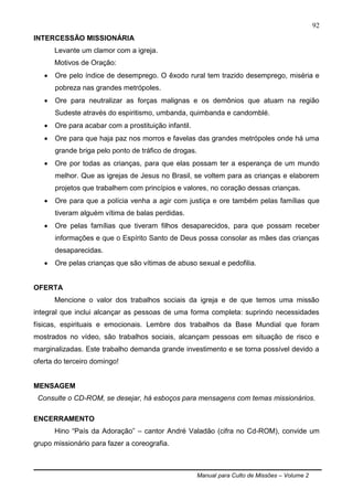 Manual para Culto de Missões – Volume 2
92
INTERCESSÃO MISSIONÁRIA
Levante um clamor com a igreja.
Motivos de Oração:
 Ore pelo índice de desemprego. O êxodo rural tem trazido desemprego, miséria e
pobreza nas grandes metrópoles.
 Ore para neutralizar as forças malignas e os demônios que atuam na região
Sudeste através do espiritismo, umbanda, quimbanda e candomblé.
 Ore para acabar com a prostituição infantil.
 Ore para que haja paz nos morros e favelas das grandes metrópoles onde há uma
grande briga pelo ponto de tráfico de drogas.
 Ore por todas as crianças, para que elas possam ter a esperança de um mundo
melhor. Que as igrejas de Jesus no Brasil, se voltem para as crianças e elaborem
projetos que trabalhem com princípios e valores, no coração dessas crianças.
 Ore para que a polícia venha a agir com justiça e ore também pelas famílias que
tiveram alguém vítima de balas perdidas.
 Ore pelas famílias que tiveram filhos desaparecidos, para que possam receber
informações e que o Espírito Santo de Deus possa consolar as mães das crianças
desaparecidas.
 Ore pelas crianças que são vítimas de abuso sexual e pedofilia.
OFERTA
Mencione o valor dos trabalhos sociais da igreja e de que temos uma missão
integral que inclui alcançar as pessoas de uma forma completa: suprindo necessidades
físicas, espirituais e emocionais. Lembre dos trabalhos da Base Mundial que foram
mostrados no vídeo, são trabalhos sociais, alcançam pessoas em situação de risco e
marginalizadas. Este trabalho demanda grande investimento e se torna possível devido a
oferta do terceiro domingo!
MENSAGEM
Consulte o CD-ROM, se desejar, há esboços para mensagens com temas missionários.
ENCERRAMENTO
Hino “País da Adoração” – cantor André Valadão (cifra no Cd-ROM), convide um
grupo missionário para fazer a coreografia.
 