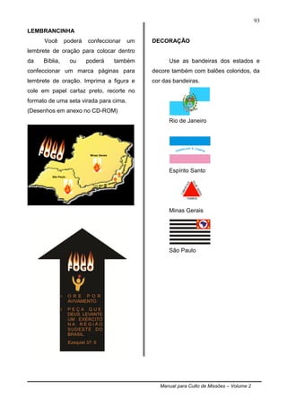 Manual para Culto de Missões – Volume 2
93
LEMBRANCINHA
Você poderá confeccionar um
lembrete de oração para colocar dentro
da Bíblia, ou poderá também
confeccionar um marca páginas para
lembrete de oração. Imprima a figura e
cole em papel cartaz preto, recorte no
formato de uma seta virada para cima.
(Desenhos em anexo no CD-ROM)
DECORAÇÃO
Use as bandeiras dos estados e
decore também com balões coloridos, da
cor das bandeiras.
.
Rio de Janeiro
Espírito Santo
Minas Gerais
São Paulo
Minas Gerais
São Paulo
Rio de Janeiro
EspíritoSanto
 