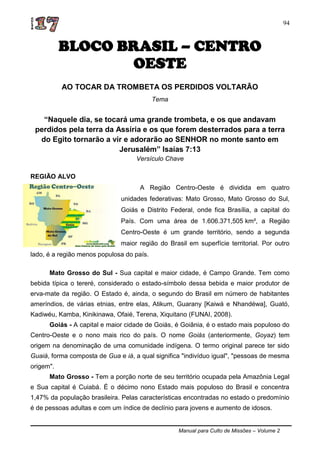 Manual para Culto de Missões – Volume 2
94
BLOCO BRASIL – CENTRO
OESTE
AO TOCAR DA TROMBETA OS PERDIDOS VOLTARÃO
Tema
“Naquele dia, se tocará uma grande trombeta, e os que andavam
perdidos pela terra da Assíria e os que forem desterrados para a terra
do Egito tornarão a vir e adorarão ao SENHOR no monte santo em
Jerusalém” Isaías 7:13
Versículo Chave
REGIÃO ALVO
A Região Centro-Oeste é dividida em quatro
unidades federativas: Mato Grosso, Mato Grosso do Sul,
Goiás e Distrito Federal, onde fica Brasília, a capital do
País. Com uma área de 1.606.371,505 km², a Região
Centro-Oeste é um grande território, sendo a segunda
maior região do Brasil em superfície territorial. Por outro
lado, é a região menos populosa do país.
Mato Grosso do Sul - Sua capital e maior cidade, é Campo Grande. Tem como
bebida típica o tereré, considerado o estado-símbolo dessa bebida e maior produtor de
erva-mate da região. O Estado é, ainda, o segundo do Brasil em número de habitantes
ameríndios, de várias etnias, entre elas, Atikum, Guarany [Kaiwá e Nhandéwa], Guató,
Kadiwéu, Kamba, Kinikinawa, Ofaié, Terena, Xiquitano (FUNAI, 2008).
Goiás - A capital e maior cidade de Goiás, é Goiânia, é o estado mais populoso do
Centro-Oeste e o nono mais rico do país. O nome Goiás (anteriormente, Goyaz) tem
origem na denominação de uma comunidade indígena. O termo original parece ter sido
Guaiá, forma composta de Gua e iá, a qual significa "indivíduo igual", "pessoas de mesma
origem".
Mato Grosso - Tem a porção norte de seu território ocupada pela Amazônia Legal
e Sua capital é Cuiabá. É o décimo nono Estado mais populoso do Brasil e concentra
1,47% da população brasileira. Pelas características encontradas no estado o predomínio
é de pessoas adultas e com um índice de declínio para jovens e aumento de idosos.
 
