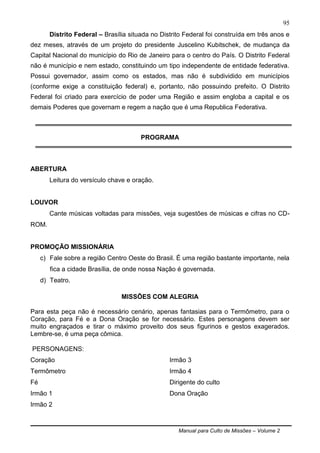 Manual para Culto de Missões – Volume 2
95
Distrito Federal – Brasília situada no Distrito Federal foi construída em três anos e
dez meses, através de um projeto do presidente Juscelino Kubitschek, de mudança da
Capital Nacional do município do Rio de Janeiro para o centro do País. O Distrito Federal
não é município e nem estado, constituindo um tipo independente de entidade federativa.
Possui governador, assim como os estados, mas não é subdividido em municípios
(conforme exige a constituição federal) e, portanto, não possuindo prefeito. O Distrito
Federal foi criado para exercício de poder uma Região e assim engloba a capital e os
demais Poderes que governam e regem a nação que é uma Republica Federativa.
PROGRAMA
ABERTURA
Leitura do versículo chave e oração.
LOUVOR
Cante músicas voltadas para missões, veja sugestões de músicas e cifras no CD-
ROM.
PROMOÇÃO MISSIONÁRIA
c) Fale sobre a região Centro Oeste do Brasil. É uma região bastante importante, nela
fica a cidade Brasília, de onde nossa Nação é governada.
d) Teatro.
MISSÕES COM ALEGRIA
Para esta peça não é necessário cenário, apenas fantasias para o Termômetro, para o
Coração, para Fé e a Dona Oração se for necessário. Estes personagens devem ser
muito engraçados e tirar o máximo proveito dos seus figurinos e gestos exagerados.
Lembre-se, é uma peça cômica.
PERSONAGENS:
Coração
Termômetro
Fé
Irmão 1
Irmão 2
Irmão 3
Irmão 4
Dirigente do culto
Dona Oração
 