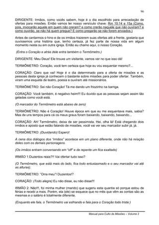 Manual para Culto de Missões – Volume 2
96
DIRIGENTE: Irmãos, como vocês sabem, hoje é o dia escolhido para arrecadação de
ofertas para missões. Então vamos ler nosso versículo chave: Rm 10:14 e 15a (Como,
pois, invocarão aquele em quem não creram? e como crerão naquele que não ouviram? e
como ouvirão, se não há quem pregue? E como pregarão se não forem enviados.)
Antes de cantarmos o hino e de os irmãos trazerem suas ofertas até a frente, gostaria que
ouvíssemos uma história que, tenho certeza, já fez parte de nossa vida em algum
momento nesta ou em outra igreja. Então eu chamo aqui, o nosso Coração.
(Entra o Coração e atrás dele entra também o Termômetro.)
DIRIGENTE: Meu Deus! Ele trouxe um visitante, vamos ver no que isso dá!
TERMÔMETRO: Coração, você tem certeza que hoje eu vou esquentar mesmo?...
CORAÇÃO: Claro que vai! Hoje é o dia determinado para a oferta de missões e as
pessoas desta igreja já conhecem o bastante sobre missões para poder ofertar. Também,
viram uma esquete de teatro, poesia e ouviram até missionários.
TERMÔMETRO: Sei não Coração! Tá me dando um friozinho na barriga.
CORAÇÃO: Você também, é negativo heim!!! Eu duvido que as pessoas sejam assim tão
geladas como você está.
(O marcador do Termômetro está abaixo de zero)
TERMÔMETRO: Não é Coração! Houve época em que eu me esquentava mais, sabia?
Mas de uns tempos para cá os meus graus foram baixando, baixando, baixando...
CORAÇÃO: Ah! Termômetro, deixa de ser pessimista. Hei, olha lá! Está chegando dois
irmãos e aposto que estão falando de missões, você vai ver seu marcador subir já, já.
TERMÔMETRO: (Duvidando) Espero!
A cena dos diálogos dos “irmãos” acontece em um plano diferente, onde não há relação
deles com os demais personagens.
(Os irmãos entram conversando em “off” e de repente um fica exaltado)
IRMÃO 1:Duzentos reais?!! Vai ofertar tudo isso?
(O Termômetro, que está mais do lado, fica todo entusiasmado e o seu marcador vai até
as alturas).
TERMÔMETRO: “Orra meu”! Duzentos!?
CORAÇÃO: (Todo alegre) Eu não disse, eu não disse!!!
IRMÃO 2: Não!!!, foi minha mulher (marido) que sugeriu esta quantia só porque estou de
férias e recebi a mais. Porém, ela (ele) se esquece que no mês que vêm as contas são as
mesmas e o salário é totalmente diferente.
(Enquanto ele fala, o Termômetro vai esfriando e fala para o Coração todo triste:)
 