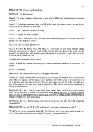 Manual para Culto de Missões – Volume 2
97
TERMÔMETRO: Pensei que fosse hoje.
CORAÇÃO: Também pensei.
IRMÃO 1: É irmão, cada um sabe onde o calo aperta. Mas você esta pensando em doar
quanto?
IRMÃO 2: Estou pensando em doar uns R$ 30,00 reais, juntando com os demais é uma
boa ajuda, você não acha que tá bom?
IRMÃO 1: Ah!... Não sei, você é que sabe.
IRMÃO 2: E você vai doar quanto?
IRMÃO 1: Bem... Está difícil, estou até sem dar o meu dízimo porque o dinheiro não está
dando nem para pagar as contas.
IRMÃO 2: Mas você não ganha bem?
IRMÃO 1: Como te contei, meu filho ficou me enchendo até me fazer colocar Speed
somente para entrar na internet mais rápido e ainda por cima troquei de carro no mês
passado; sem falar da minha mulher que está doente e tem gastado tanto com remédio.
Por aí se vai, o dinheiro some.
(Os dois saem falando sobre missões).
IRMÃO 1: Missões precisa tanto de ajuda, mas ultimamente anda difícil fazer uma boa
oferta.
IRMÃO 2: Verdade.
TERMÔMETRO: Não disse Coração, a situação está preta.
CORAÇÃO: Sabe Termômetro no dia que passou aquele filme sobre missões fiquei tão
comovido com aquelas cenas das pessoas perdidas por este mundo a fora, com sede e
fome de algo que eles não conhecem. Pensei que fosse explodir de tanta comoção, por
isso tinha certeza de que hoje você esquentaria. São tantos precisando conhecer a
misericórdia de Deus!
TERMÔMETRO: Ah! Coração, não fique triste, talvez eles tenham esquecido aquele
versículo de Miquéias 6:8 (fala com muita ousadia) “Ele te declarou, ó homem, o que é
bom, e o que o Senhor pede de ti; senão que pratiques a justiça, ames a misericórdia e
andes humildemente com o teu Deus.
CORAÇÃO: Sei não, Termômetro, ainda tenho esperança. Ei, olhe lá, está chegando
mais alguém!
TERMÔMETRO: Ah, é a Fé. E aí Fé, está sendo muito exercitada para missões?
FÉ: (Olhando para o marcador dele) Não Termômetro, acho que estou igual a você, em
baixa. (Olha para o Coração espantada) Porque o coração esta triste.?
 
