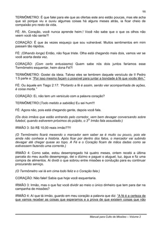 Manual para Culto de Missões – Volume 2
98
TERMÔMETRO: É que falei para ele que as ofertas este ano estão poucas, mas ele acha
que só porque viu e ouviu algumas coisas há alguns meses atrás, ia ficar cheio de
compaixão pro resto da vida.
FÉ: Ah, Coração, você nunca aprende heim.! Você não sabe que o que os olhos não
veem você não sente?!
CORAÇÃO: É que às vezes esqueço que sou vulnerável. Muitos sentimentos em mim
passam tão rápidos.
FÉ: (Olhando longe) Então, não fique triste. Olha está chegando mais dois, vamos ver se
você acerta desta vez.
CORAÇÃO: (Com certo entusiasmo) Quem sabe nós dois juntos faríamos esse
Termômetro esquentar, heim dona Fé?!
TERMÔMETRO: Gostei da ideia. Talvez eles se lembrem daquele versículo de II Pedro
1:5 parte a: “Por isso mesmo façam o possível para juntar a bondade à fé que vocês têm.”
FÉ: Ou àquele em Tiago 2:17: “Portanto a fé é assim, senão vier acompanhada de ações,
é coisa morta.”
CORAÇÃO: Ei, não tem um versículo com a palavra coração?
TERMÔMETRO:(Todo metido a sabidão) Eu sei hum!!!
FÉ: Agora não, pois está chegando gente, depois você fala.
(Os dois irmãos que estão entrando pelo corredor, vem bem devagar conversando sobre
futebol, quando estiverem próximos do púlpito, o 3O
Irmão fala assustado:)
IRMÃO 3: Só R$ 10,00 reais irmão??!!
(O Termômetro ficará mexendo o marcador sem saber se é muito ou pouco, pois ele
ainda não conhece a história. Após ficar por dentro dos fatos, o marcador vai subindo
devagar até chegar quase ao topo. A Fé e o Coração ficam de mãos dadas como se
estivessem fazendo uma corrente.)
IRMÃO 4: Como sabe, estou desempregado há quatro meses, ontem recebi a última
parcela do meu auxílio desemprego, dei o dízimo e paguei o aluguel, luz, água e fiz uma
compra de alimentos. Ai dividi o que sobrou entre missões e condução para eu continuar
procurando serviço.
(O Termômetro vai lá em cima todo feliz e o Coração fala:)
CORAÇÃO: Não falei! Sabia que hoje você esquentaria.
IRMÃO 3: Irmão, mas o que faz você dividir ao meio o único dinheiro que tem para dar na
campanha de missões?
IRMÃO 4: Aí que tá irmão, guardo em meu coração a palavra que diz: “A fé é a certeza de
que vamos receber as coisas que esperamos e a prova de que existem coisas que não
 
