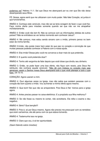 Manual para Culto de Missões – Volume 2
99
podemos ver” Hebreu 11.1. Sei que Deus me abençoará por eu crer que Ele não deixa
desamparado seus filhos.
FÉ: Nossa, agora senti que me utilizaram com muito poder. Não falei Coração, só juntos é
que funcionamos.
IRMÃO 4: Conheço este versículo, mas não sei se teria coragem de fazer o que você fez.
Faço minha oferta para missões somente quando sei que não vai me atrapalhar
monetariamente.
IRMÃO 3: Então você não tem fé. Não se comove com as informações obtidas de outros
países? Não se entristece ao ver tantos morrendo sem conhecer Jesus?
IRMÃO 4: Me comovo, mas estou sendo sincero com o irmão, primeiro penso no bem
estar de minha família.
IRMÃO 3:Irmão, não existe maior bem estar do que paz no coração e convicção de que
muitas pessoas poderão conhecer a Palavra com a nossa ajuda.
IRMÃO 4: Eita irmão! Desse jeito você me convence a doar mais do que pretendia.
IRMÃO 3: E quanto você pretendia doar?
IRMÃO 4: Tenho até vergonha de falar depois que você disse que dividiu seu dinheiro.
IRMÃO 3: Então, se pode fazer uma boa oferta, não fique com receio, pois Deus lhe
retribuirá, não conhece aquele versículo: “Não dê com tristeza no coração mais seja
generoso; assim o Senhor nosso Deus abençoará tudo o que você planejar e tudo o que
fizer.“ Dt 15:10.
CORAÇÃO: Agora usaram a mim.
IRMÃO 4: Ouvi algumas vezes na Igreja, mas não sabia que existem pessoas com o
coração tão bom quanto o irmão. Vou aumentar a minha oferta agora mesmo.
IRMÃO 3: Que bom! Sei que não se arrependerá. Pois Deus é fiel. Vamos para a igreja
agora.
IRMÃO 4: Antes preciso passar no caixa eletrônico. E a propósito sua filha melhorou?
IRMÃO 3: Se não fosse eu mesmo te contar, não acreditaria. Ela refez o exame e deu
negativo.
IRMÃO 4: Sério? Que benção!!!
IRMÃO 3: Pois é, só por Deus mesmo. Agora não preciso me preocupar com os remédios
que eram caríssimos, ela até parou com os que estava tomando.
IRMÃO 4: Testemunha isso na igreja.
IRMÃO 3: Claro que vou, é só ter oportunidade.
(Saem falando sobre missões)
 