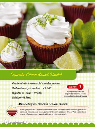 Cupcake Citron Brasil (Limão)
. Rendimento desta receita: 24 cupcakes grandes
. Custo estimado por unidade: ~ R$ 0,80
. Sugestão de venda: ~ R$ 6,50
. Validade: 48 horas

Vídeo:

3

Acompanhe o vídeo do
preparo desta receita no site:

www.priscake.com.br/curso

. Massa utilizada: Baunilha + raspas de limão
Para o preparo desta receita você deverá utilizar a massa base de baunilha, preparada
com pré-mistura para cakes, juntamente com raspas de limão. Veja a receita da
massa e forneamento na página 26 ou no vídeo número 1.

10

www.priscake.com.br

 