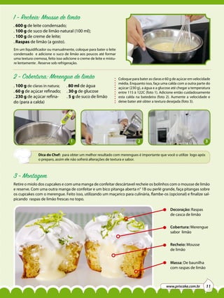 1 - Recheio: Mousse de limão
. 600 g de leite condensado;
. 100 g de suco de limão natural (100 ml);
. 100 g de creme de leite;
. Raspas de limão (a gosto).
Em um liquidificador ou manualmente, coloque para bater o leite
condensado e adicione o suco de limão aos poucos até formar
uma textura cremosa, feito isso adicione o creme de leite e misture lentamente . Reserve sob refrigeração.

2 - Cobertura: Merengue de limão
. 100 g de claras in natura;
. 60 g de açúcar refinado;
. 230 g de açúcar refinado (para a calda)

. 80 ml de água

. 30 g de glucose
. 5 g de suco de limão

1

Coloque para bater as claras e 60 g de açúcar em velocidade
média. Enquanto isso, faça uma calda com a outra parte do
açúcar (230 g), a água e a glucose até chegar a temperatura
entre 115 à 122C (foto 1). Adicione então cuidadosamente
esta calda na batedeira (foto 2). Aumente a velocidade e
deixe bater até obter a textura desejada (foto 3).

2

3

Dica do Chef: para obter um melhor resultado com merengues é importante que você o utilize logo após
o preparo, assim ele não sofrerá alterações de textura e sabor.

3 - Montagem
Retire o miolo dos cupcakes e com uma manga de confeitar descártavel recheie os bolinhos com o mousse de limão
e reserve. Com uma outra manga de confeitar e um bico pitanga aberta n° 1B ou perlé grande, faça pitangas sobre
os cupcakes com o merengue. Feito isso, utilizando um maçarico para culinária, flambe-os (opcional) e finalize salpicando raspas de limão frescas no topo.
Decoração: Raspas
de casca de limão
Cobertura: Merengue
sabor limão
Recheio: Mousse
de limão
Massa: De baunilha
com raspas de limão

www.priscake.com.br

11

 