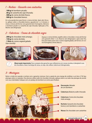 1 - Recheio - Ganache com castanhas
. 100 g de bombom picado;
. 50 g de castanha de cajú triturada;
. 300 g de creme de leite fresco;
. 500 g de chocolate branco
Em uma panela leve para ferver o creme de leite. Após abrir fervura, aplique sobre o chocolate branco, aguarde de 1 a 2 minutos e
mexa a mistura até formar uma ganache bem homogenia. Adicione
o bombom picado e a castanha de cajú triturada. Aplicação a frio.
Manter sob refrigeração.

2 - Cobertura - Creme de chocolate negro
. 200 g de chocolate meio amargo;
. 150 g de creme de leite;
. 1 litro de creme vegetal gelado
(tipo chantilly)

1

!

Aqueça o creme de leite, espalhe sobre o chocolate e mexa até formar
uma ganache (foto 1 e 2). Reserve sob refrigeração e após estar frio,
leve para bater junto com o creme vegetal gelado, até formar um creme homogênio e firme (foto 3).

2

3

Observação importante: Para o preparo das ganaches que utilizaremos em nossas receitas, é desejável o uso
de chocolates a base manteiga de cacau, ou seja, não utilizar coberturas hidrogenadas.

3 - Montagem
Retire o miolo do cupcake e recheie com a ganache cremosa. Com a ajuda de uma manga de confeitar e um bico n°1B, faça
pitangas sobre os cupcakes. Para decorar utilize wafer de chocolate triturado, aplique sobre e ao redor das pitangas de acordo
com sua criatividade. Coloque com um pedaço de bombom ao centro para finalizar.

Decoração: Metade
de um bombom
Cobertura: Bolacha wafer triturada
Cobertura: Creme de chocolate
meio amargo
Recheio: Ganache de chocolate
branco com bombons e castanhas
Massa: De chocolate com castanhas

www.priscake.com.br

13

 
