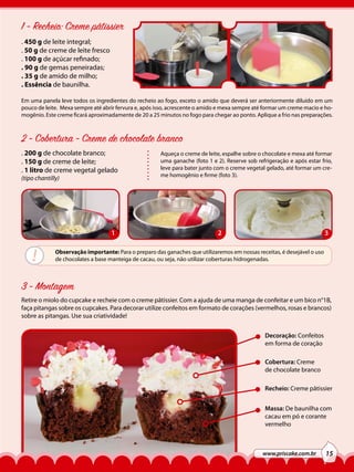 1 - Recheio: Creme pâtissier
. 450 g de leite integral;
. 50 g de creme de leite fresco
. 100 g de açúcar refinado;
. 90 g de gemas peneiradas;
. 35 g de amido de milho;
. Essência de baunilha.
Em uma panela leve todos os ingredientes do recheio ao fogo, exceto o amido que deverá ser anteriormente diluído em um
pouco de leite. Mexa sempre até abrir fervura e, após isso, acrescente o amido e mexa sempre até formar um creme macio e homogênio. Este creme ficará aproximadamente de 20 a 25 minutos no fogo para chegar ao ponto. Aplique a frio nas preparações.

2 - Cobertura - Creme de chocolate branco
. 200 g de chocolate branco;
. 150 g de creme de leite;
. 1 litro de creme vegetal gelado
(tipo chantilly)

1

!

Aqueça o creme de leite, espalhe sobre o chocolate e mexa até formar
uma ganache (foto 1 e 2). Reserve sob refrigeração e após estar frio,
leve para bater junto com o creme vegetal gelado, até formar um creme homogênio e firme (foto 3).

2

3

Observação importante: Para o preparo das ganaches que utilizaremos em nossas receitas, é desejável o uso
de chocolates a base manteiga de cacau, ou seja, não utilizar coberturas hidrogenadas.

3 - Montagem
Retire o miolo do cupcake e recheie com o creme pâtissier. Com a ajuda de uma manga de confeitar e um bico n°1B,
faça pitangas sobre os cupcakes. Para decorar utilize confeitos em formato de corações (vermelhos, rosas e brancos)
sobre as pitangas. Use sua criatividade!
Decoração: Confeitos
em forma de coração
Cobertura: Creme
de chocolate branco
Recheio: Creme pâtissier
Massa: De baunilha com
cacau em pó e corante
vermelho

www.priscake.com.br

15

 