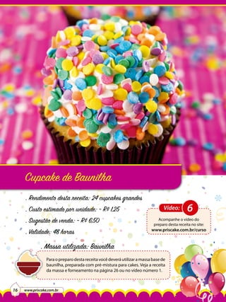 Cupcake de Baunilha
. Rendimento desta receita: 24 cupcakes grandes
. Custo estimado por unidade: ~ R$ 1,25
. Sugestão de venda: ~ R$ 6,50
. Validade: 48 horas

Vídeo:

Acompanhe o vídeo do
preparo desta receita no site:

www.priscake.com.br/curso

. Massa utilizada: Baunilha
Para o preparo desta receita você deverá utilizar a massa base de
baunilha, preparada com pré-mistura para cakes. Veja a receita
da massa e forneamento na página 26 ou no vídeo número 1.

16

www.priscake.com.br

6

 