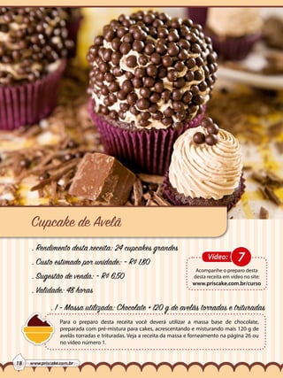 Cupcake de Avelã
. Rendimento desta receita: 24 cupcakes grandes
. Custo estimado por unidade: ~ R$ 1,80
. Sugestão de venda: ~ R$ 6,50
. Validade: 48 horas

Vídeo:

7

Acompanhe o preparo desta
desta receita em vídeo no site:

www.priscake.com.br/curso

. 1 - Massa utilizada: Chocolate + 120 g de avelãs torradas e trituradas
Para o preparo desta receita você deverá utilizar a massa base de chocolate,
preparada com pré-mistura para cakes, acrescentando e misturando mais 120 g de
avelãs torradas e trituradas. Veja a receita da massa e forneamento na página 26 ou
no vídeo número 1.
18

www.priscake.com.br

 