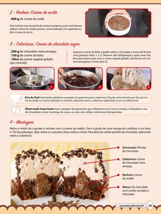 2 - Recheio: Creme de avelã
. 600 g de creme de avelã
Este recheio nao necessita de maiores preparos, pois você deverá
utilizar creme de avelãs pronto, comercializado em supermercados e casas do ramo.

3 - Cobertura: Creme de chocolate negro
. 200 g de chocolate meio amargo;
. 150 g de creme de leite;
. 1litro de creme vegetal gelado
(tipo chantilly)

1

Aqueça o creme de leite, espalhe sobre o chocolate e mexa até formar
uma ganache (foto 1 e 2). Reserve sob refrigeração e após estar frio,
leve para bater junto com o creme vegetal gelado, até formar um creme homogênio e firme (foto 3).

2

3

Dica do Chef: Você pode substituir no preparo da ganache para a cobertura, 50 g de creme de leite por 50 g do creme de avelãs (o mesmo utilizado no recheio), deixando assim a cobertura saborizada e com um diferencial.

!

Observação importante: Para o preparo das ganaches que utilizaremos em nossas receitas, é desejável o uso
de chocolates a base manteiga de cacau, ou seja, não utilizar coberturas hidrogenadas.

4 - Montagem
Retire o miolo do cupcake e recheie com o creme de avelãs. Com a ajuda de uma manga de confeitar e um bico
n°1B, faça pitangas altas sobre os cupcakes (duas voltas e meia). Para decorar utilize perólas de chocolate, aplicando
sobre a cobertura.

Decoração: Pérolas
de chocolate
Cobertura: Creme
de chocolate meio
amargo
Recheio: Creme
de avelãs
Massa: De chocolate
com avelãs torradas e
trituradas

www.priscake.com.br

19

 