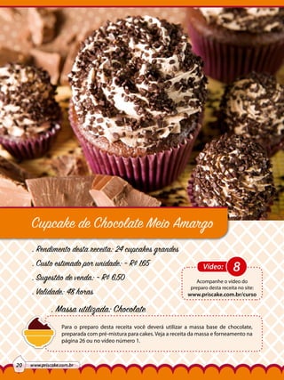 Cupcake de Chocolate Meio Amargo
. Rendimento desta receita: 24 cupcakes grandes
. Custo estimado por unidade: ~ R$ 1,65
. Sugestão de venda: ~ R$ 6,50
. Validade: 48 horas

Vídeo:

8

Acompanhe o vídeo do
preparo desta receita no site:

www.priscake.com.br/curso

. Massa utilizada: Chocolate
Para o preparo desta receita você deverá utilizar a massa base de chocolate,
preparada com pré-mistura para cakes. Veja a receita da massa e forneamento na
página 26 ou no vídeo número 1.

20

www.priscake.com.br

 