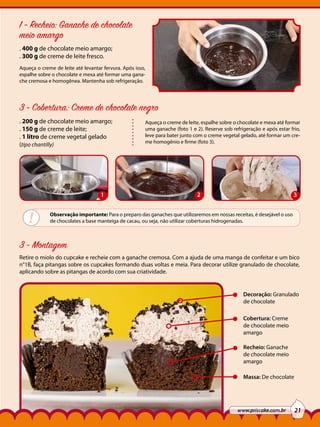 1 - Recheio: Ganache de chocolate
meio amargo
. 400 g de chocolate meio amargo;
. 300 g de creme de leite fresco.
Aqueça o creme de leite até levantar fervura. Após isso,
espalhe sobre o chocolate e mexa até formar uma ganache cremosa e homogênea. Mantenha sob refrigeração.

3 - Cobertura: Creme de chocolate negro
. 200 g de chocolate meio amargo;
. 150 g de creme de leite;
. 1 litro de creme vegetal gelado
(tipo chantilly)

1

!

Aqueça o creme de leite, espalhe sobre o chocolate e mexa até formar
uma ganache (foto 1 e 2). Reserve sob refrigeração e após estar frio,
leve para bater junto com o creme vegetal gelado, até formar um creme homogênio e firme (foto 3).

2

3

Observação importante: Para o preparo das ganaches que utilizaremos em nossas receitas, é desejável o uso
de chocolates a base manteiga de cacau, ou seja, não utilizar coberturas hidrogenadas.

3 - Montagem
Retire o miolo do cupcake e recheie com a ganache cremosa. Com a ajuda de uma manga de confeitar e um bico
n°1B, faça pitangas sobre os cupcakes formando duas voltas e meia. Para decorar utilize granulado de chocolate,
aplicando sobre as pitangas de acordo com sua criatividade.

Decoração: Granulado
de chocolate
Cobertura: Creme
de chocolate meio
amargo
Recheio: Ganache
de chocolate meio
amargo
Massa: De chocolate

www.priscake.com.br

21

 