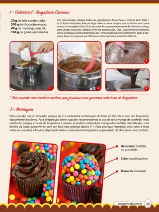 1 - Cobertura*: Brigadeiro Cremoso
Em uma panela, coloque todos os ingredientes do recheio e misture bem (foto 1
e 2). Após misturado, leve ao fogo baixo e mexa sempre, até se formar um creme
macio e homogênio (foto 3). Este creme fica aproximadamente 40 minutos no fogo
para chegar ao ponto. Aplique a frio nas preparações. Obs.: caso tenha termometro,
eleve a mistura a uma temperatura de 110°C mexendo constantemente. Após o preparo, deixe em repouso por 24 horas em temperatura embiente (foto 4).

. 2 kg de leite condensado;
. 200 g de chocolate em pó;
. 40 g de manteiga sem sal;
. 160 g de gemas peneiradas.

3

1

2

4

* Este cupcake nao receberá recheio, pois já possui uma generosa cobertura de brigadeiro.

3 - Montagem
Este cupcake não é recheado, porque ele é a verdadeira combinação do bolo de chocolate com um brigadeiro
tipicamente brasileiro. Para preparação deste cupcake recomendamos o uso de uma manga de confeitar mais
resistente, porque a massa do brigadeiro é pesada, se preferir, utilize duas mangas de confeitar descartavéis, uma
dentro da outra, juntamente com um bico tipo pitanga aberta n°1. Faça pitangas formando uma volta e meia
sobre os cupcakes e finalize salpicando sobre a cobertura de brigadeiro o granulado de chocolate ou o confete.

Decoração: Confetes
ou granulado
Cobertura: Brigadeiro

Massa: De chocolate

www.priscake.com.br

23

 