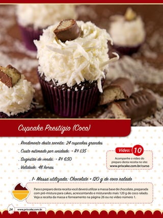 Cupcake Prestígio (Coco)
. Rendimento desta receita: 24 cupcakes grandes
. Custo estimado por unidade: ~ R$ 1,35
. Sugestão de venda: ~ R$ 6,50
. Validade: 48 horas

Vídeo:

10

Acompanhe o vídeo do
preparo desta receita no site:

www.priscake.com.br/curso

. 1- Massa utilizada: Chocolate + 120 g de coco ralado
Para o preparo desta receita você deverá utilizar a massa base de chocolate, preparada
com pré-mistura para cakes, acrescentando e misturando mais 120 g de coco ralado.
Veja a receita da massa e forneamento na página 26 ou no vídeo número 1.

24

www.priscake.com.br

 