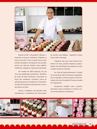 Ricardo Arriel é Chocolatier, Pâtissier e
Consultor na área de confeitaria. Trabalha no
ramo a cerca de 15 anos no qual iniciou como
auxíliar de padeiro. Ao longo de sua jornada,
passou por diversas funções como padeiro,
confeiteiro, salgadeiro e gerente de produção.
Em meados de 2003 ingressou em um
curso de qualificação profissional (Panifiero
do Senai de Belo Horizonte). Incansável na
busca por excelência, acumulou cursos de
aperfeiçoamento em Confeitaria e Chocolateria além de Seminários Internacionais como o
da Puratos no Chile.
Cursou e trabalhou com grandes chefs
chocolateiros e confeiteiros de várias partes

do mundo como Bélgica , Argentina, França,
Suiça, Chile e Portugal .
Trabalhou oito anos como Técnico Confeiteiro em duas grandes empresas especializadas em distribuição de produtos do setor
em Belo Horizonte e Brasília.
Foi Chef de Desenvolvimento e Criação
de uma grande rede de franquias especializada em Cupcakes no Rio de Janeiro e Chef Chocolatier de uma Chocolateria Francesa situada
em Copacabana.
Atualmente trabalha como consultor
particular, presta consultorias e ministra cursos de Chocolateria e Confeitaria.

www.priscake.com.br

27

 