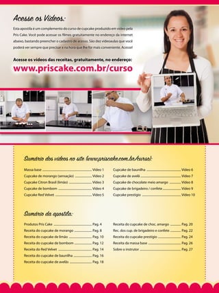 Acesse os Vídeos:
Esta apostila é um complemento do curso de cupcake produzido em vídeo pela
Pris Cake. Você pode acessar os filmes gratuitamente no endereço da internet
abaixo, bastando preencher o cadastro de acesso. São dez vídeoaulas que você
poderá ver sempre que precisar e na hora que lhe for mais conveniente. Acesse!

Acesse os vídeos das receitas, gratuitamente, no endereço:

www.priscake.com.br/curso

Sumário dos vídeos no site (www.priscake.com.br/curso):
Massa base .................................................................. Vídeo 1

Cupcake de baunilha .............................................. Vídeo 6

Cupcake de morango (sensação) ....................... Vídeo 2

Cupcake de avelã ..................................................... Vídeo 7

Cupcake Citron Brasil (limão) ............................... Vídeo 3

Cupcake de chocolate meio amargo ................ Vídeo 8

Cupcake de bombom ............................................. Vídeo 4

Cupcake de brigadeiro / confete......................... Vídeo 9

Cupcake Red Velvet ................................................. Vídeo 5

Cupcake prestígio .................................................... Vídeo 10

Sumário da apostila:
Produtos Pris Cake ................................................... Pag. 4

Receita do cupcake de choc. amargo ............... Pag. 20

Receita do cupcake de morango ........................ Pag. 8

Rec. dos cup. de brigadeiro e confete ............... Pag. 22

Receita do cupcake de limão ............................... Pag. 10

Receita do cupcake prestígio ............................... Pag. 24

Receita do cupcake de bombom ........................ Pag. 12

Receita da massa base ............................................ Pag. 26

Receita do Red Velvet ............................................. Pag. 14

Sobre o instrutor ....................................................... Pag. 27

Receita do cupcake de baunilha ......................... Pag. 16
Receita do cupcake de avelãs .............................. Pag. 18

 