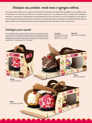 Destaque seu produto, venda mais e agregue valores.
Para o sucesso de vendas dos seus cupcakes, você precisa levar a mesa do consumidor: sabor, qualidade e um visual diferenciado.
E é justamente no visual que seu cliente terá o primeiro contato com o seu produto, por isso, ter atenção com embalagem,
acessórios e acabamento é indispensável e comprovadamente um item que induz a venda e possibilita que você cobre um
preço justo pelo seu produto, elevando seu cupcake de um simples bolinho para um destaque, um verdadeiro presente. Seguem
alguns produtos da Pris Cake que ajudarão você no acabamento final do seu produto. Tenha muito sucesso!

Embalagens para cupcake
Esta embalagem para cupcake possui um design com inspiração vintage
e cores alegres. Uma combinação perfeita para esse tipo de produto que a
cada dia cresce em vendas no mercado nacional. Ela também conta uma
bandeja para acomodar o produto de forma segura no seu transporte. Está
disponível em 3 versões: para 1, 2 e 4 cupcakes.

Tamanhos:
PD 45: 8,5 x 8,5 x 10 cm
PD 46: 8,5 x 17 x 10 cm
PD 47: 17 x 17 x 10 cm

Material:

Papel cartão extravirgem

PD 46

(para dois cupcakes)

PD 45

(para um cupcake)

PD 47

(para quatro cupcakes)

 