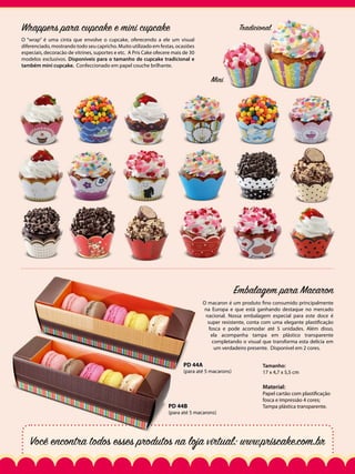 Wrappers para cupcake e mini cupcake

Tradicional

O “wrap” é uma cinta que envolve o cupcake, oferecendo a ele um visual
diferenciado, mostrando todo seu capricho. Muito utilizado em festas, ocasiões
especiais, decoracão de vitrines, suportes e etc. A Pris Cake ofecere mais de 30
modelos exclusivos. Disponíveis para o tamanho de cupcake tradicional e
também mini cupcake. Confeccionado em papel couche brilhante.

Mini

Embalagem para Macaron
O macaron é um produto fino consumido principalmente
na Europa e que está ganhando destaque no mercado
nacional. Nossa embalagem especial para este doce é
super resistente, conta com uma elegante plastificação
fosca e pode acomodar até 5 unidades. Além disso,
ela acompanha tampa em plástico transparente
completando o visual que transforma esta delícia em
um verdadeiro presente. Disponível em 2 cores.

PD 44A

(para até 5 macarons)

Tamanho:
17 x 4,7 x 5,5 cm

Material:
PD 44B

(para até 5 macarons)

Papel cartão com plastificação
fosca e impressão 4 cores;
Tampa plástica transparente.

Você encontra todos esses produtos na loja virtual: www.priscake.com.br

 